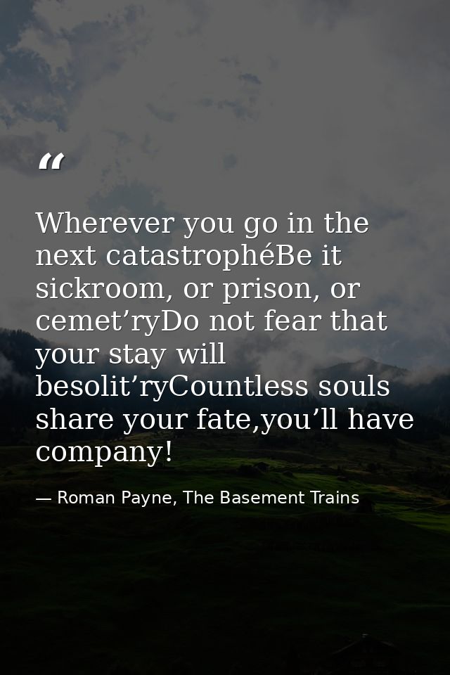 Wherever you go in the next catastrophéBe it sickroom, or prison, or cemet’ryDo not fear that your stay will besolit’ryC — Roman Payne, The Basement Trains
