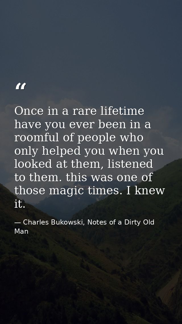 Once in a rare lifetime have you ever been in a roomful of people who only helped you when you looked at them, listened  — Charles Bukowski, Notes of a Dirty Old Man