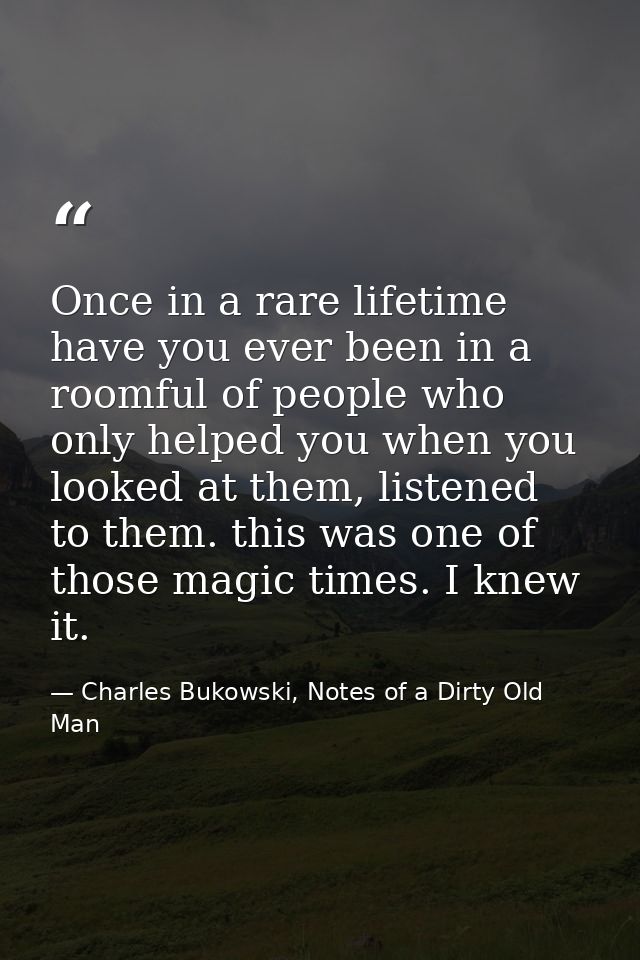 Once in a rare lifetime have you ever been in a roomful of people who only helped you when you looked at them, listened  — Charles Bukowski, Notes of a Dirty Old Man