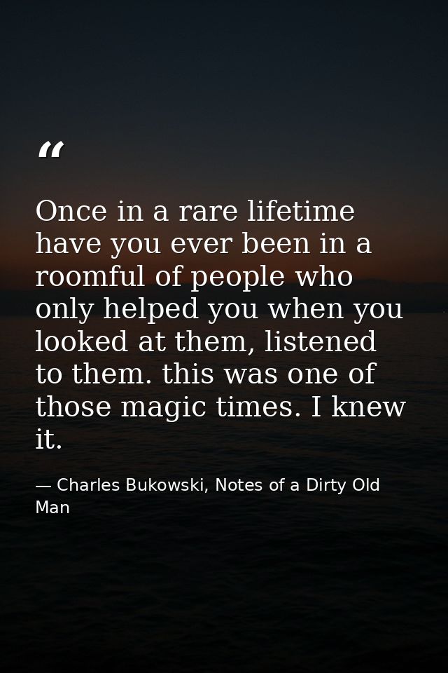 Once in a rare lifetime have you ever been in a roomful of people who only helped you when you looked at them, listened  — Charles Bukowski, Notes of a Dirty Old Man
