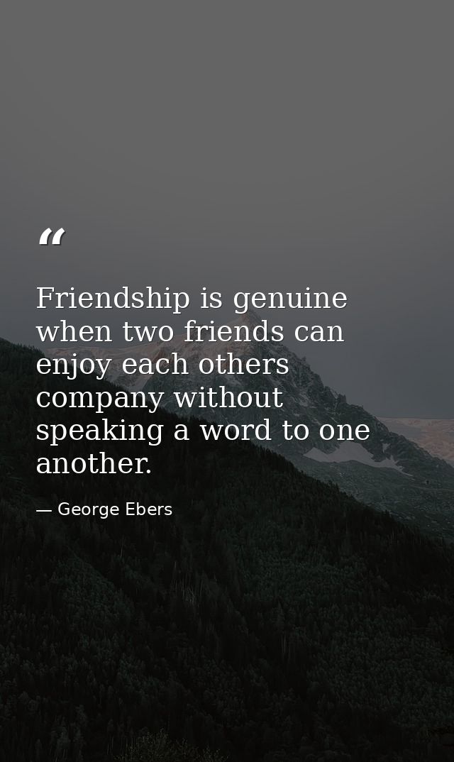 Friendship is genuine when two friends can enjoy each others company without speaking a word to one another. — George Ebers