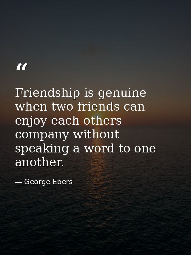 Friendship is genuine when two friends can enjoy each others company without speaking a word to one another. — George Ebers