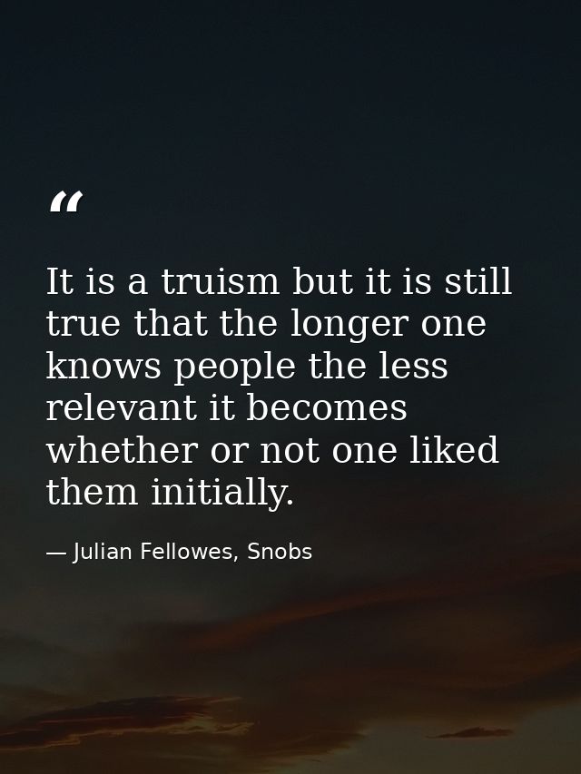 It is a truism but it is still true that the longer one knows people the less relevant it becomes whether or not one lik — Julian Fellowes, Snobs