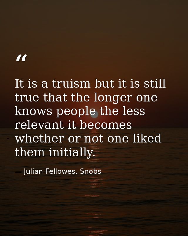It is a truism but it is still true that the longer one knows people the less relevant it becomes whether or not one lik — Julian Fellowes, Snobs