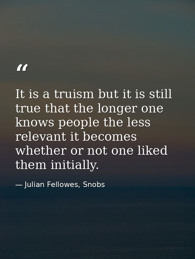 It is a truism but it is still true that the longer one knows people the less relevant it becomes whether or not one lik — Julian Fellowes, Snobs