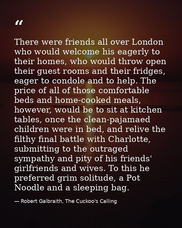 There were friends all over London who would welcome his eagerly to their homes, who would throw open their guest rooms  — Robert Galbraith, The Cuckoo's Calling