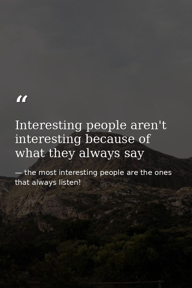 Interesting people aren't interesting because of what they always say — the most interesting people are the ones that always listen!