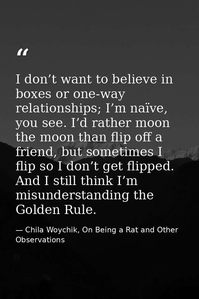 I don’t want to believe in boxes or one-way relationships; I’m naïve, you see. I’d rather moon the moon than flip off a  — Chila Woychik, On Being a Rat and Other Observations