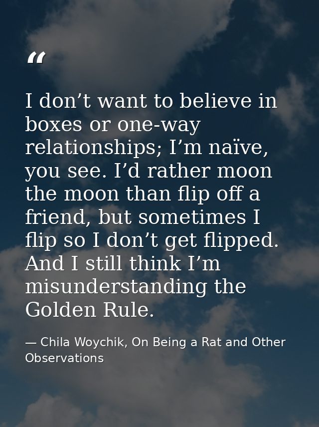 I don’t want to believe in boxes or one-way relationships; I’m naïve, you see. I’d rather moon the moon than flip off a  — Chila Woychik, On Being a Rat and Other Observations