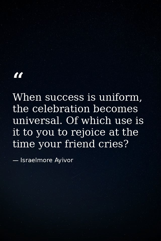 When success is uniform, the celebration becomes universal. Of which use is it to you to rejoice at the time your friend — Israelmore Ayivor