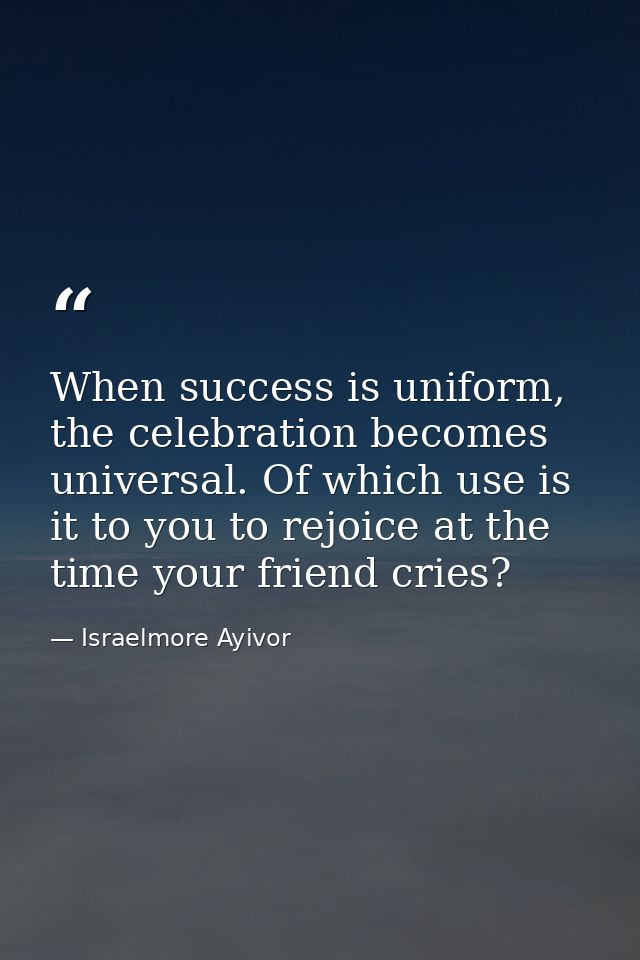 When success is uniform, the celebration becomes universal. Of which use is it to you to rejoice at the time your friend — Israelmore Ayivor