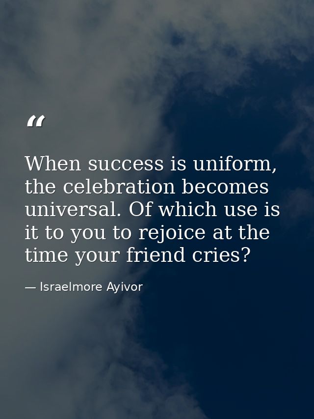 When success is uniform, the celebration becomes universal. Of which use is it to you to rejoice at the time your friend — Israelmore Ayivor
