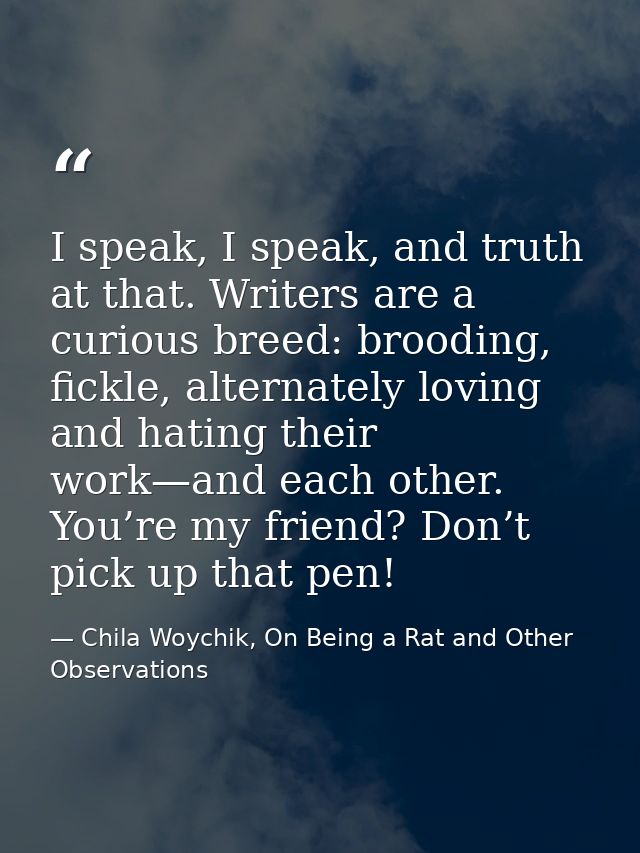 I speak, I speak, and truth at that. Writers are a curious breed: brooding, fickle, alternately loving and hating their  — Chila Woychik, On Being a Rat and Other Observations