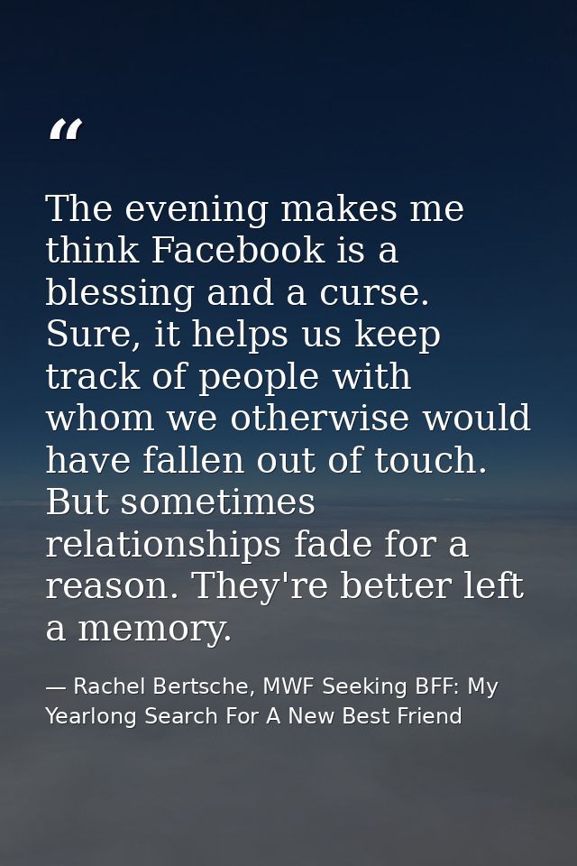 The evening makes me think Facebook is a blessing and a curse. Sure, it helps us keep track of people with whom we other — Rachel Bertsche, MWF Seeking BFF: My Yearlong Search For A New Best Friend