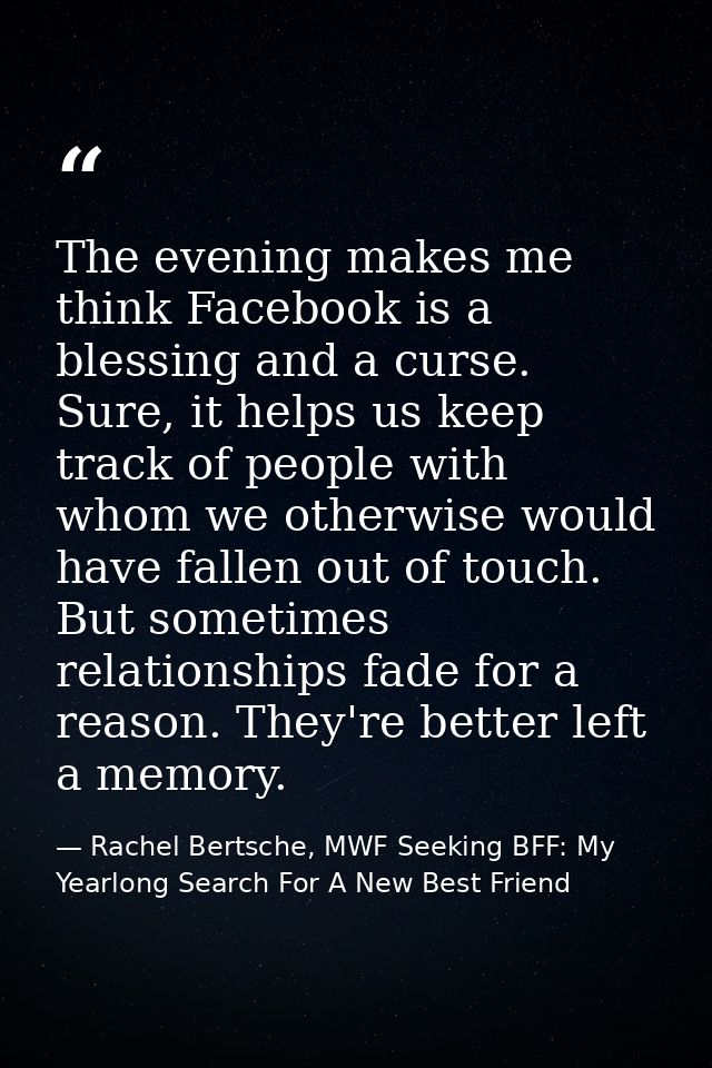 The evening makes me think Facebook is a blessing and a curse. Sure, it helps us keep track of people with whom we other — Rachel Bertsche, MWF Seeking BFF: My Yearlong Search For A New Best Friend