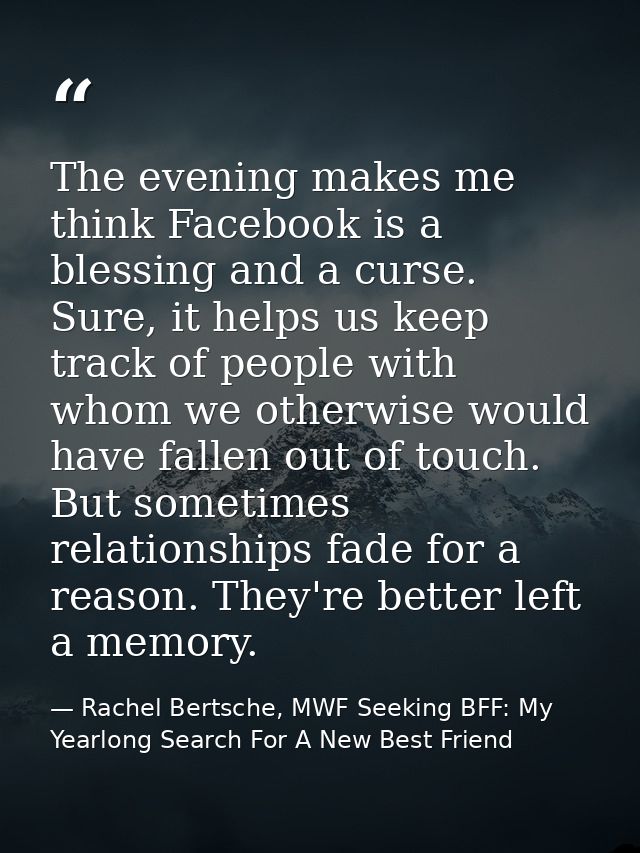 The evening makes me think Facebook is a blessing and a curse. Sure, it helps us keep track of people with whom we other — Rachel Bertsche, MWF Seeking BFF: My Yearlong Search For A New Best Friend