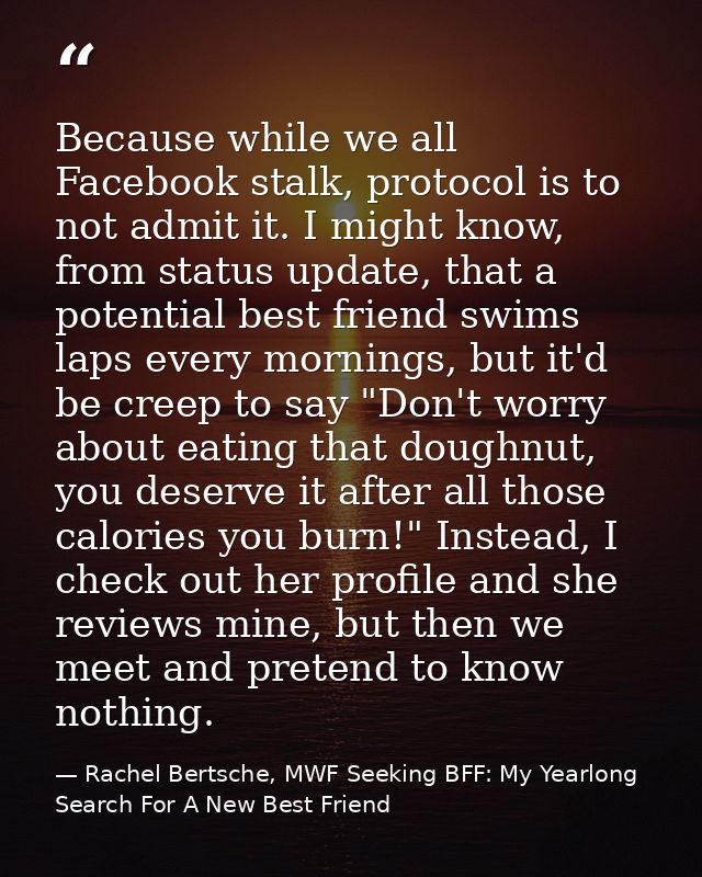 Because while we all Facebook stalk, protocol is to not admit it. I might know, from status update, that a potential bes — Rachel Bertsche, MWF Seeking BFF: My Yearlong Search For A New Best Friend
