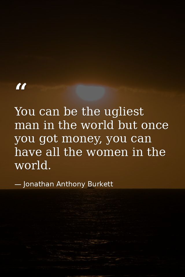 You can be the ugliest man in the world but once you got money, you can have all the women in the world. — Jonathan Anthony Burkett