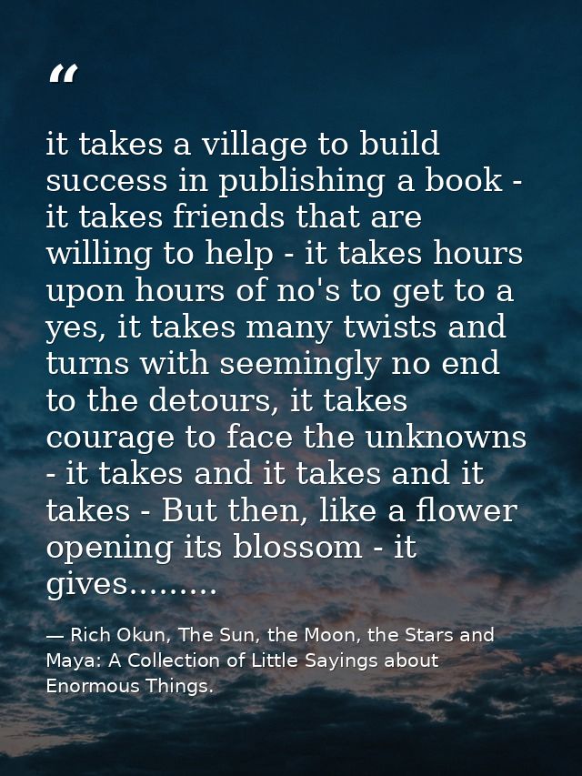 it takes a village to build success in publishing a book - it takes friends that are willing to help - it takes hours up — Rich Okun, The Sun, the Moon, the Stars and Maya: A Collection of Little Sayings about Enormous Things.