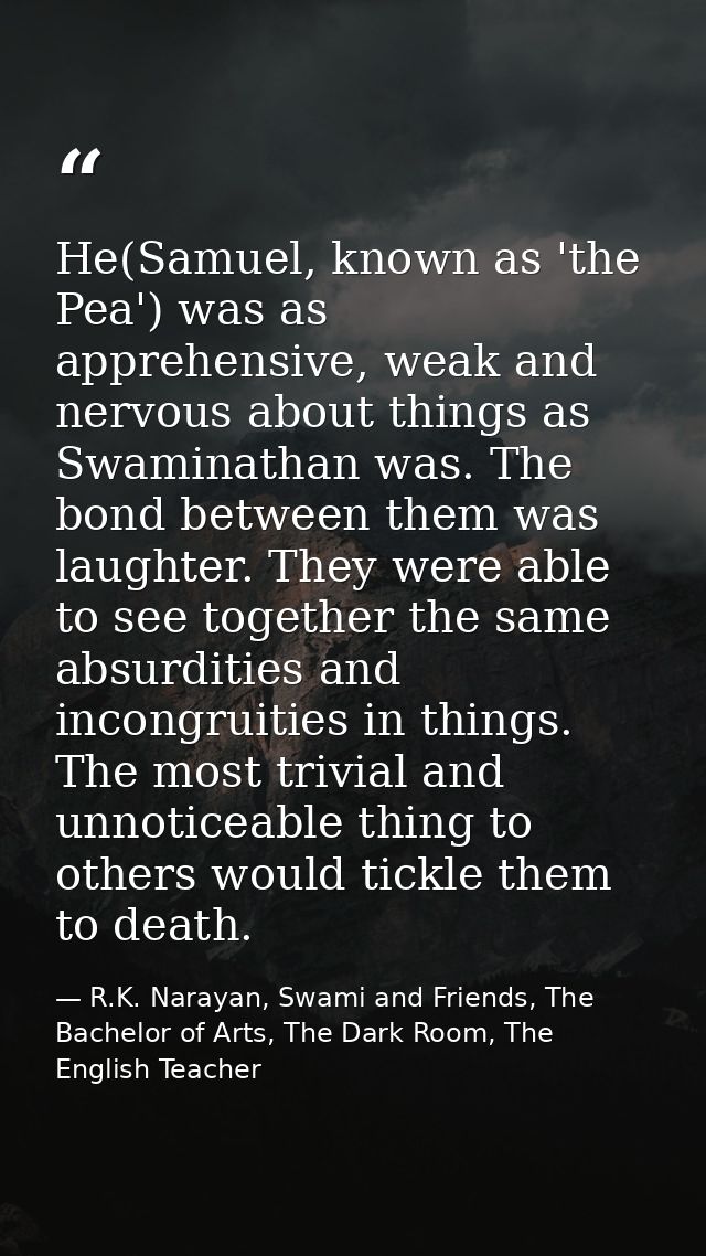 He(Samuel, known as 'the Pea') was as apprehensive, weak and nervous about things as Swaminathan was. The bond between t — R.K. Narayan, Swami and Friends, The Bachelor of Arts, The Dark Room, The English Teacher