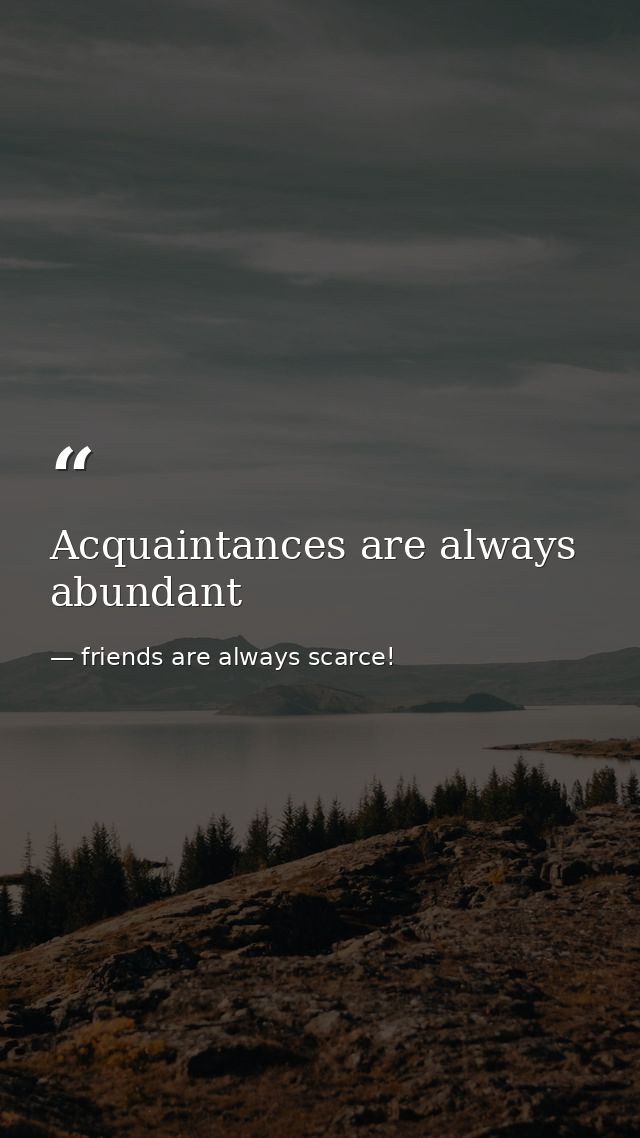 Acquaintances are always abundant — friends are always scarce!