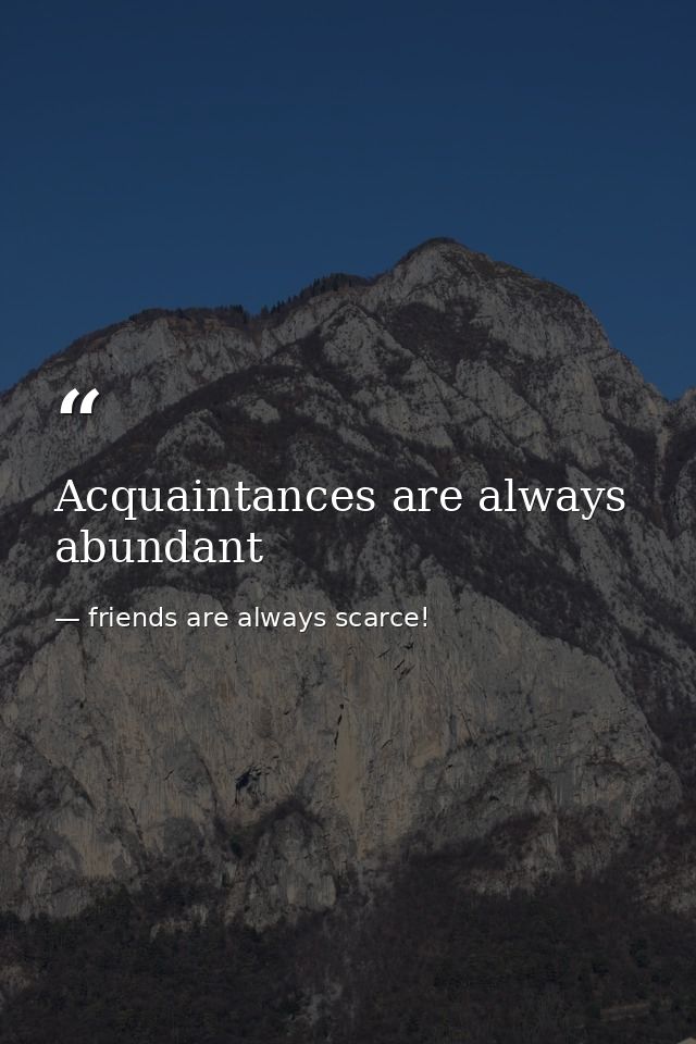 Acquaintances are always abundant — friends are always scarce!