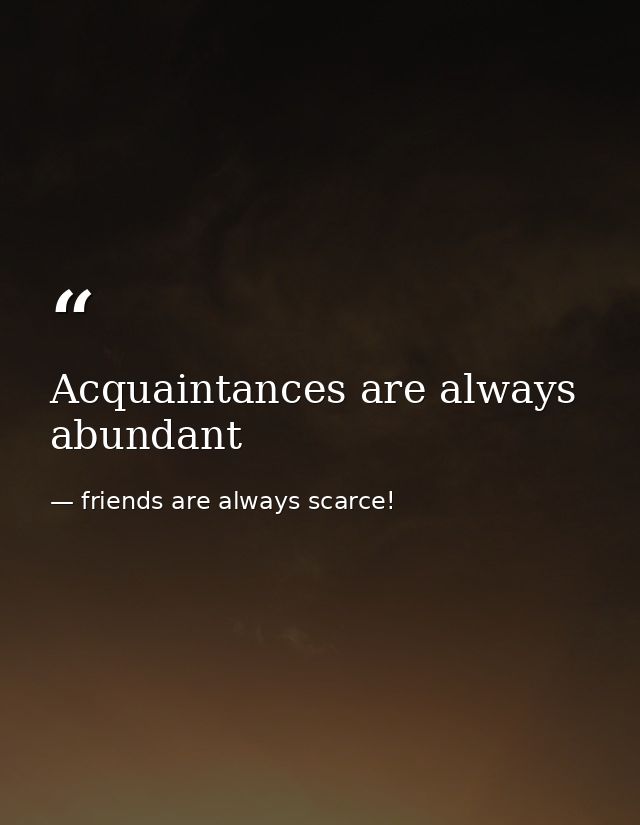 Acquaintances are always abundant — friends are always scarce!