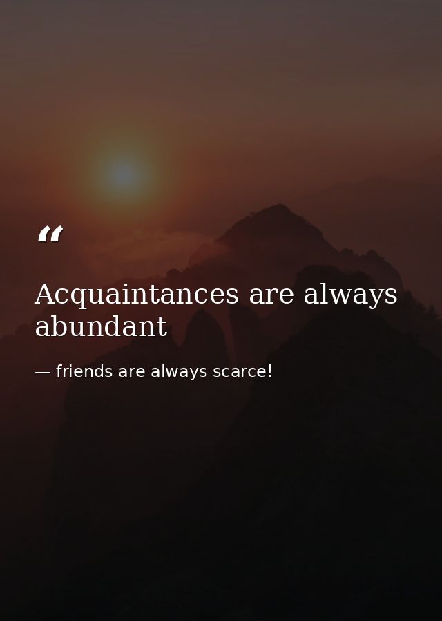 Acquaintances are always abundant — friends are always scarce!