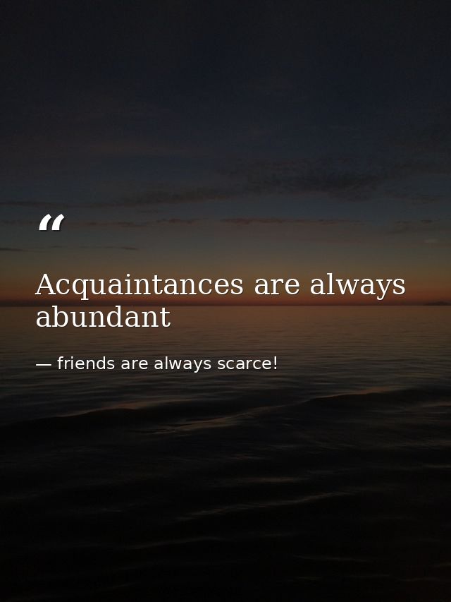 Acquaintances are always abundant — friends are always scarce!