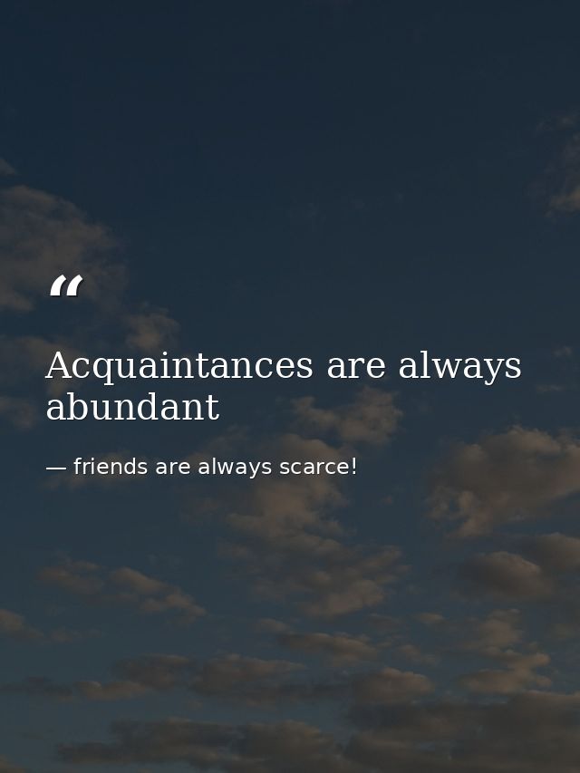 Acquaintances are always abundant — friends are always scarce!