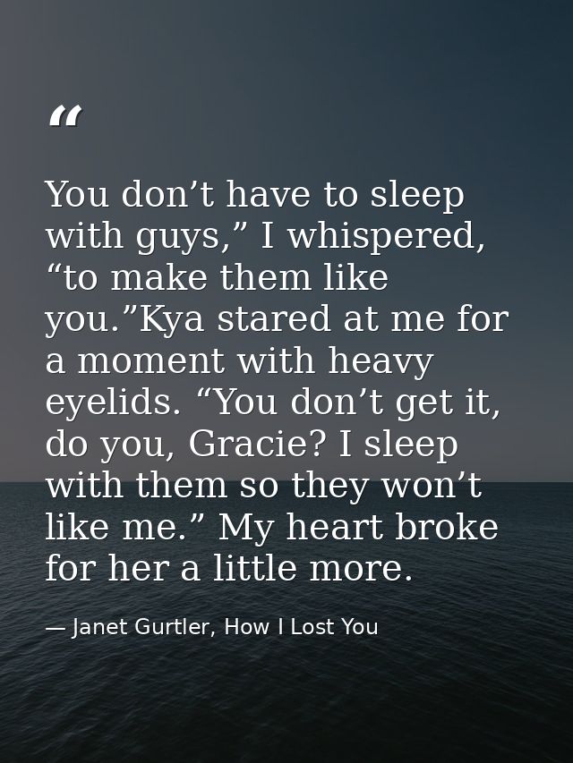 You don’t have to sleep with guys,” I whispered, “to make them like you.”Kya stared at me for a moment with heavy eyelid — Janet Gurtler, How I Lost You