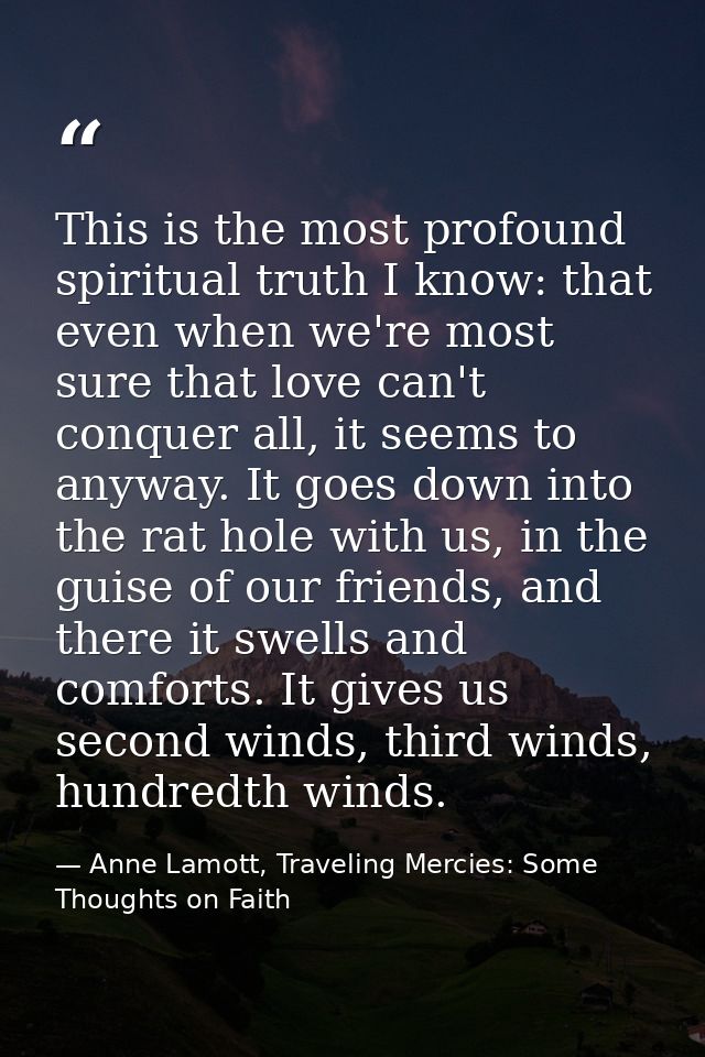 This is the most profound spiritual truth I know: that even when we're most sure that love can't conquer all, it seems t — Anne Lamott, Traveling Mercies: Some Thoughts on Faith