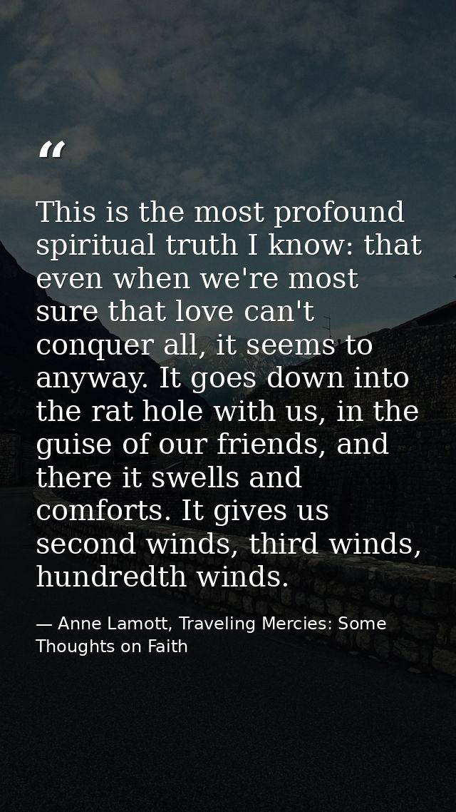This is the most profound spiritual truth I know: that even when we're most sure that love can't conquer all, it seems t — Anne Lamott, Traveling Mercies: Some Thoughts on Faith