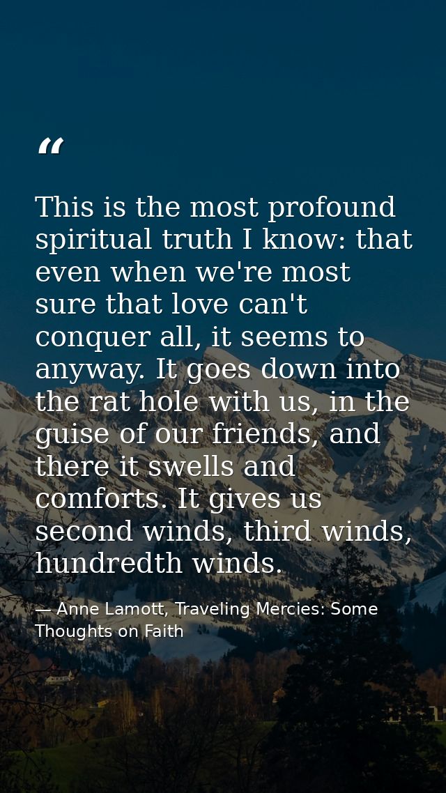 This is the most profound spiritual truth I know: that even when we're most sure that love can't conquer all, it seems t — Anne Lamott, Traveling Mercies: Some Thoughts on Faith