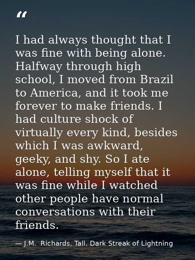 I had always thought that I was fine with being alone. Halfway through high school, I moved from Brazil to America, and  — J.M.  Richards, Tall, Dark Streak of Lightning