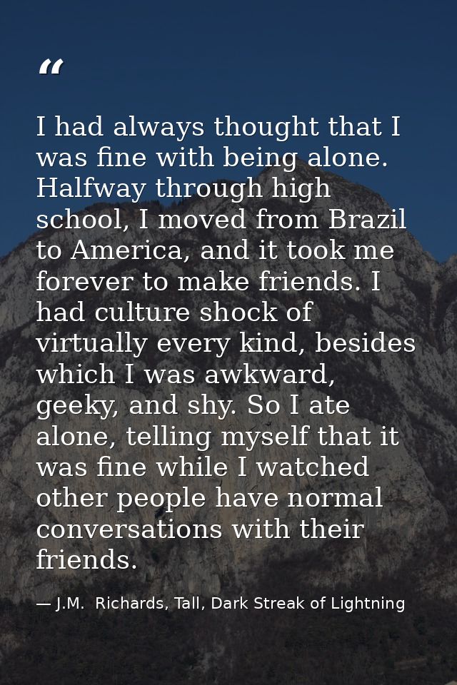 I had always thought that I was fine with being alone. Halfway through high school, I moved from Brazil to America, and  — J.M.  Richards, Tall, Dark Streak of Lightning