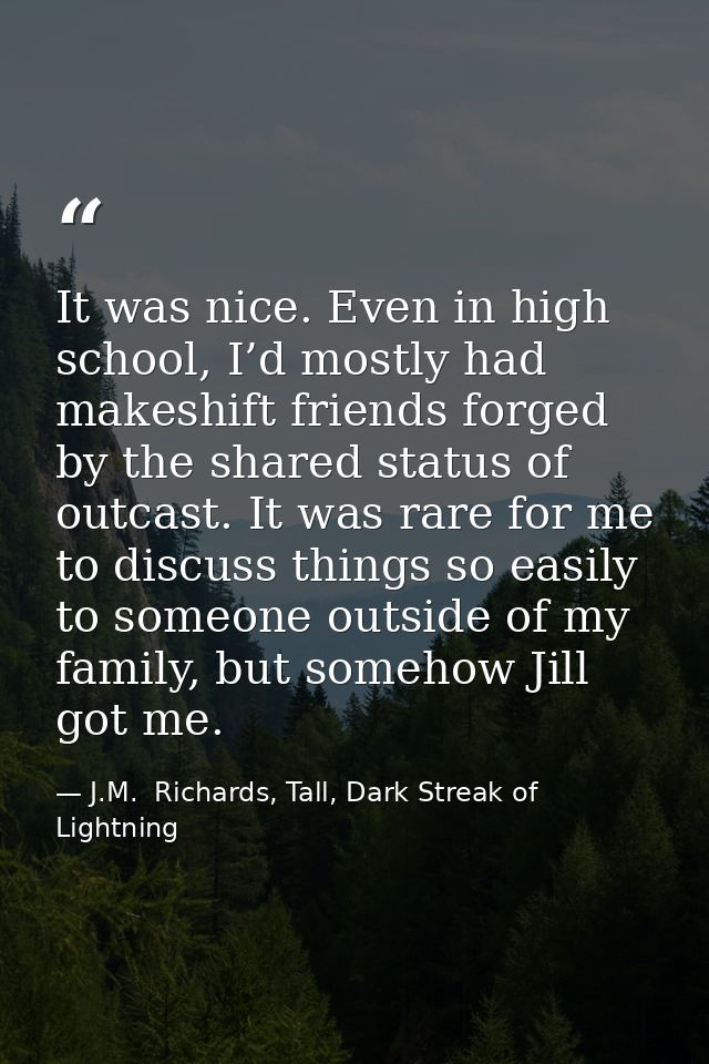 It was nice. Even in high school, I’d mostly had makeshift friends forged by the shared status of outcast. It was rare f — J.M.  Richards, Tall, Dark Streak of Lightning