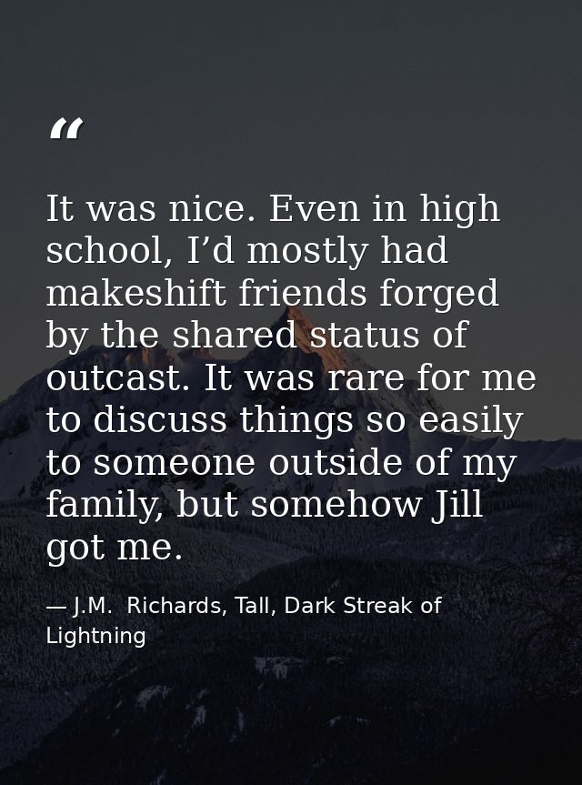 It was nice. Even in high school, I’d mostly had makeshift friends forged by the shared status of outcast. It was rare f — J.M.  Richards, Tall, Dark Streak of Lightning
