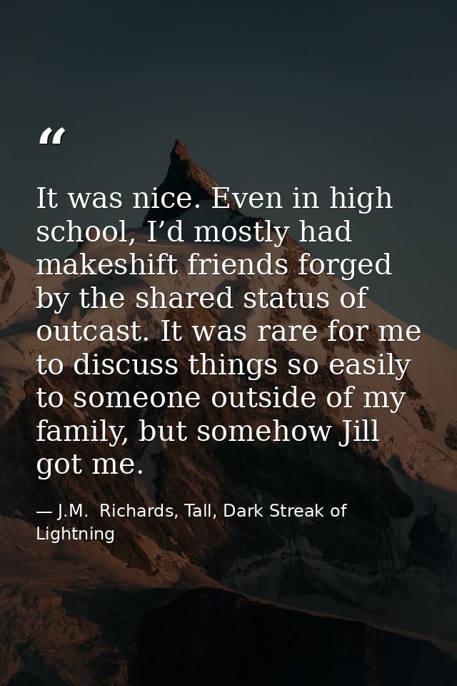 It was nice. Even in high school, I’d mostly had makeshift friends forged by the shared status of outcast. It was rare f — J.M.  Richards, Tall, Dark Streak of Lightning
