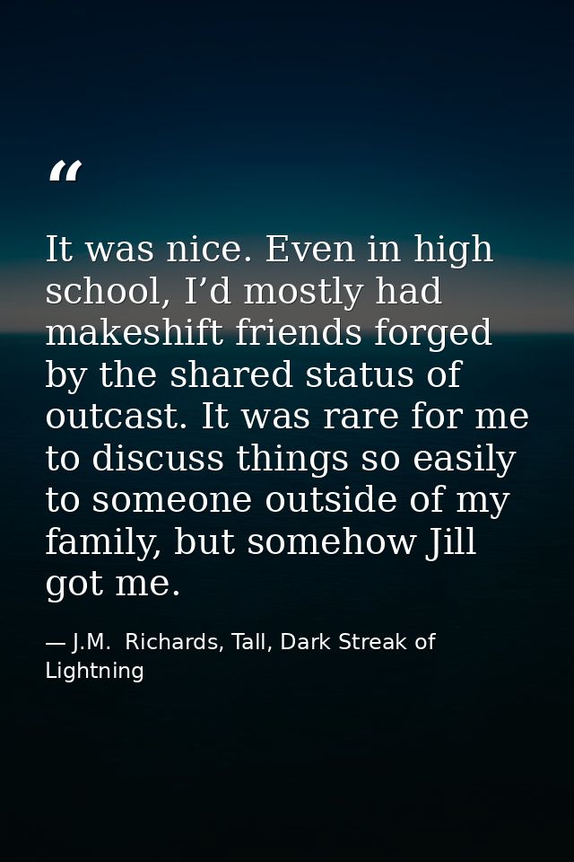 It was nice. Even in high school, I’d mostly had makeshift friends forged by the shared status of outcast. It was rare f — J.M.  Richards, Tall, Dark Streak of Lightning
