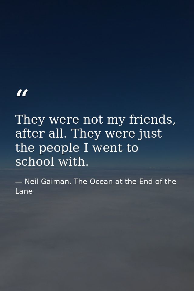 They were not my friends, after all. They were just the people I went to school with. — Neil Gaiman, The Ocean at the End of the Lane