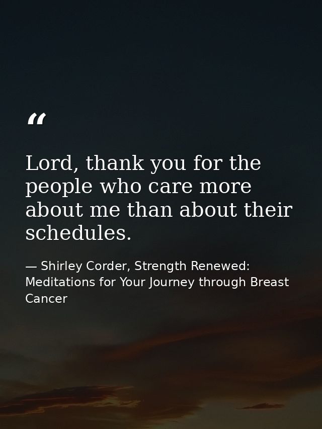 Lord, thank you for the people who care more about me than about their schedules. — Shirley Corder, Strength Renewed: Meditations for Your Journey through Breast Cancer