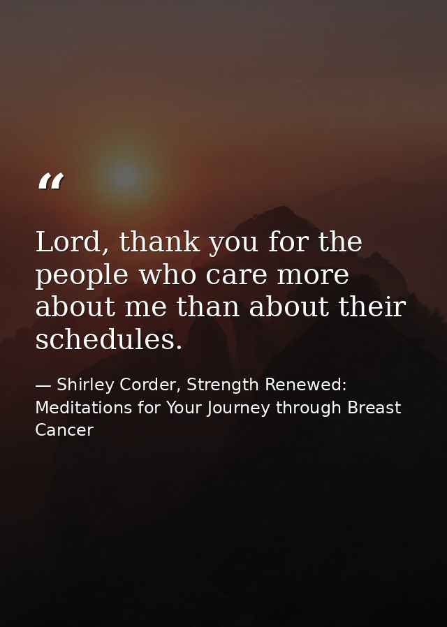 Lord, thank you for the people who care more about me than about their schedules. — Shirley Corder, Strength Renewed: Meditations for Your Journey through Breast Cancer