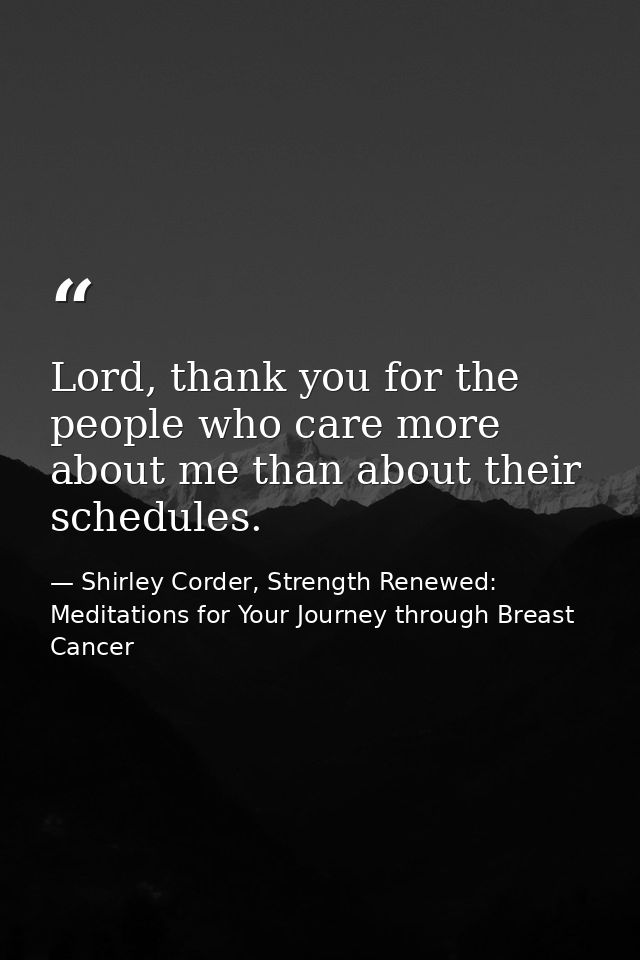 Lord, thank you for the people who care more about me than about their schedules. — Shirley Corder, Strength Renewed: Meditations for Your Journey through Breast Cancer