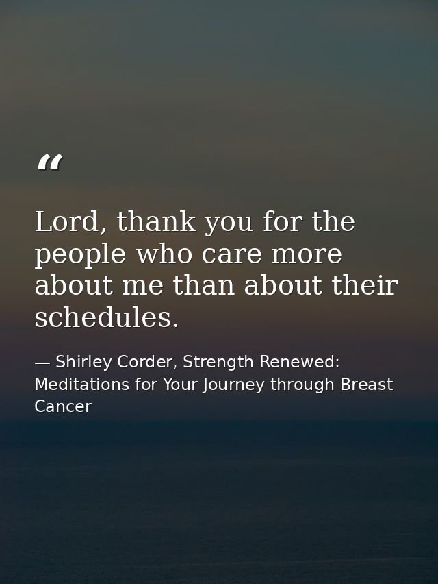 Lord, thank you for the people who care more about me than about their schedules. — Shirley Corder, Strength Renewed: Meditations for Your Journey through Breast Cancer