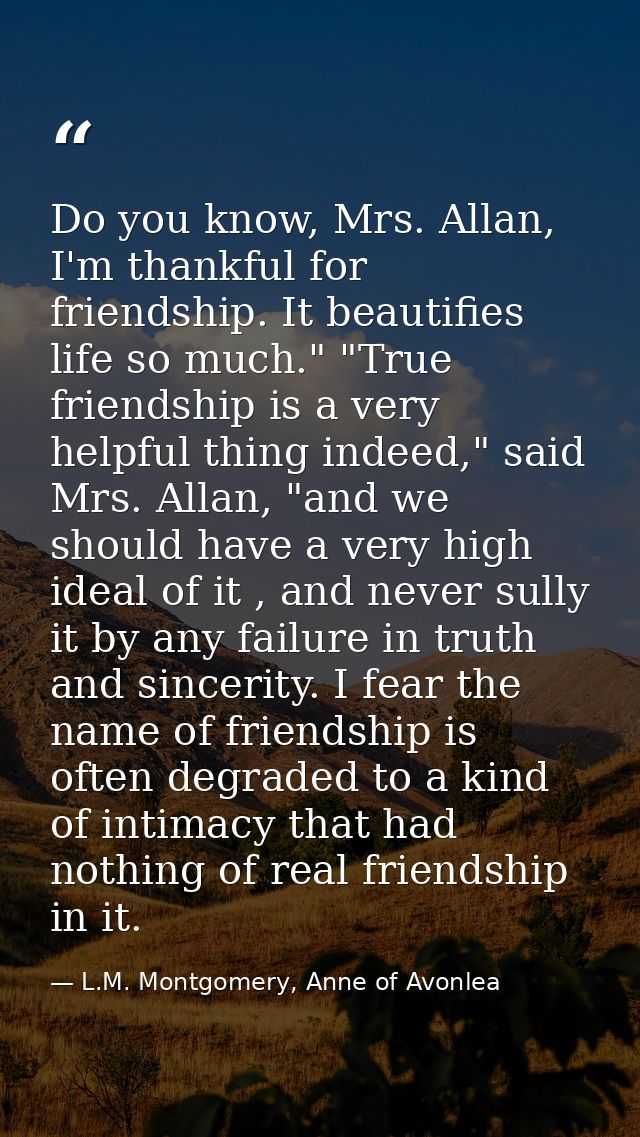 Do you know, Mrs. Allan, I'm thankful for friendship. It beautifies life so much." "True friendship is a very helpful th — L.M. Montgomery, Anne of Avonlea