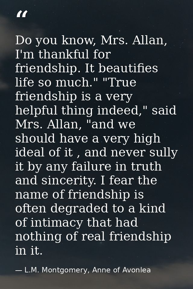 Do you know, Mrs. Allan, I'm thankful for friendship. It beautifies life so much." "True friendship is a very helpful th — L.M. Montgomery, Anne of Avonlea