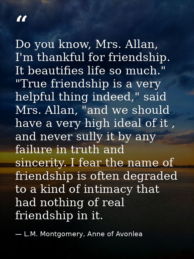 Do you know, Mrs. Allan, I'm thankful for friendship. It beautifies life so much." "True friendship is a very helpful th — L.M. Montgomery, Anne of Avonlea