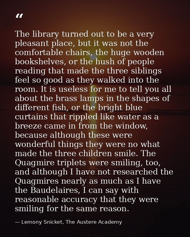 The library turned out to be a very pleasant place, but it was not the comfortable chairs, the huge wooden bookshelves,  — Lemony Snicket, The Austere Academy