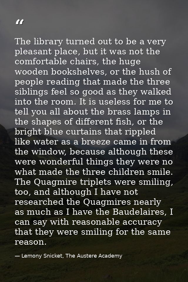 The library turned out to be a very pleasant place, but it was not the comfortable chairs, the huge wooden bookshelves,  — Lemony Snicket, The Austere Academy